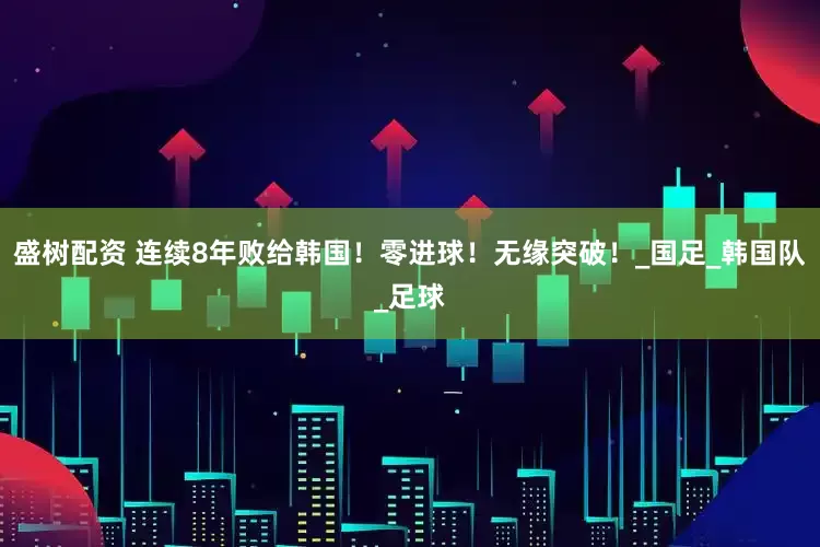 盛树配资 连续8年败给韩国！零进球！无缘突破！_国足_韩国队_足球
