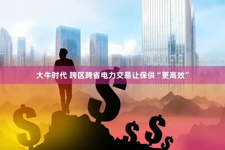 大牛时代 跨区跨省电力交易让保供“更高效”