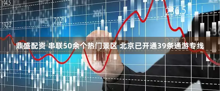 鼎盛配资 串联50余个热门景区 北京已开通39条通游专线
