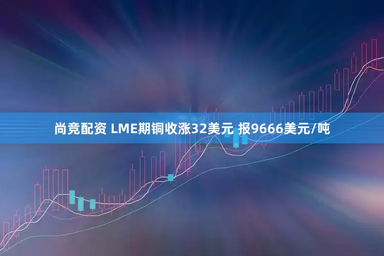尚竞配资 LME期铜收涨32美元 报9666美元/吨
