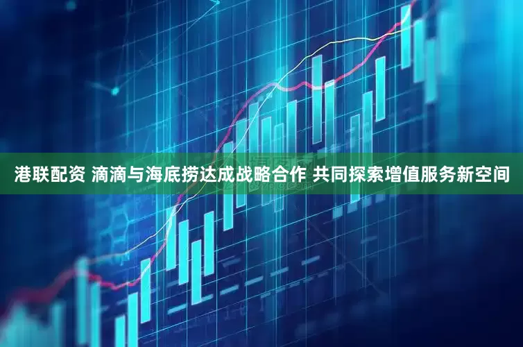 港联配资 滴滴与海底捞达成战略合作 共同探索增值服务新空间