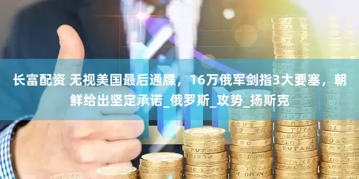 长富配资 无视美国最后通牒，16万俄军剑指3大要塞，朝鲜给出坚定承诺_俄罗斯_攻势_扬斯克