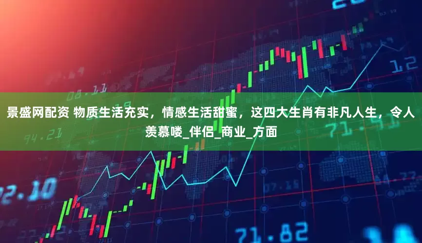 景盛网配资 物质生活充实，情感生活甜蜜，这四大生肖有非凡人生，令人羡慕喽_伴侣_商业_方面