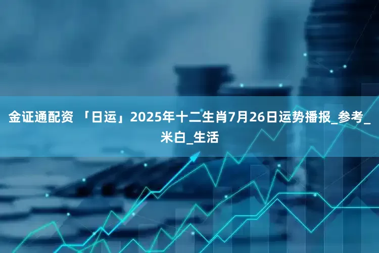 金证通配资 「日运」2025年十二生肖7月26日运势播报_参考_米白_生活