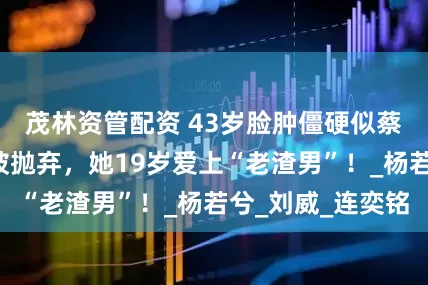茂林资管配资 43岁脸肿僵硬似蔡明，7年爱恋被抛弃，她19岁爱上“老渣男”！_杨若兮_刘威_连奕铭