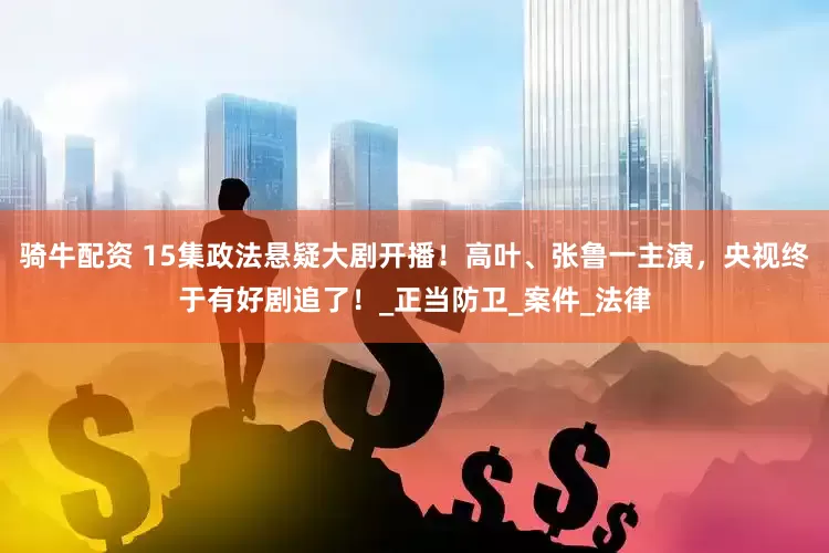 骑牛配资 15集政法悬疑大剧开播！高叶、张鲁一主演，央视终于有好剧追了！_正当防卫_案件_法律