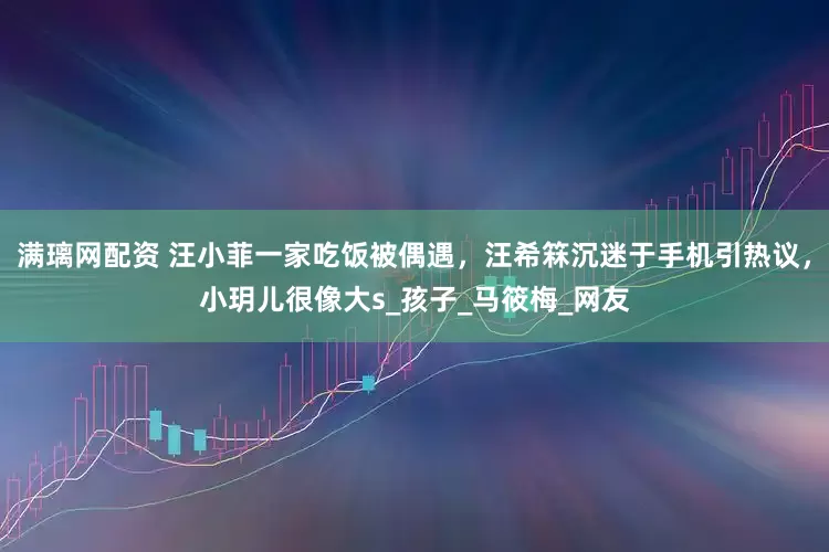满璃网配资 汪小菲一家吃饭被偶遇，汪希箖沉迷于手机引热议，小玥儿很像大s_孩子_马筱梅_网友
