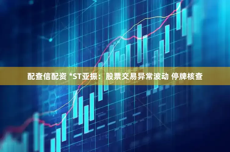 配查信配资 *ST亚振：股票交易异常波动 停牌核查