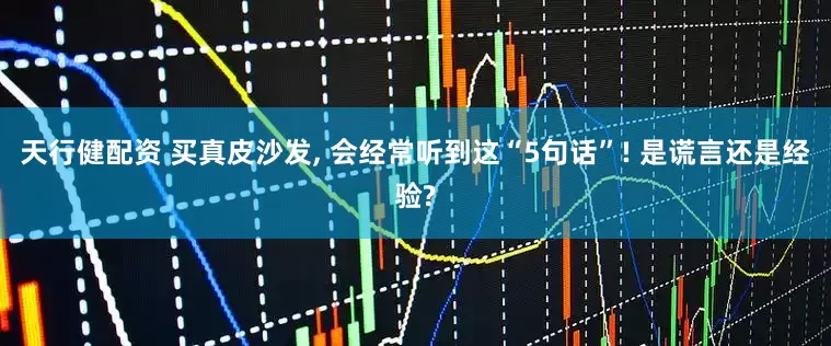 天行健配资 买真皮沙发, 会经常听到这“5句话”! 是谎言还是经验?