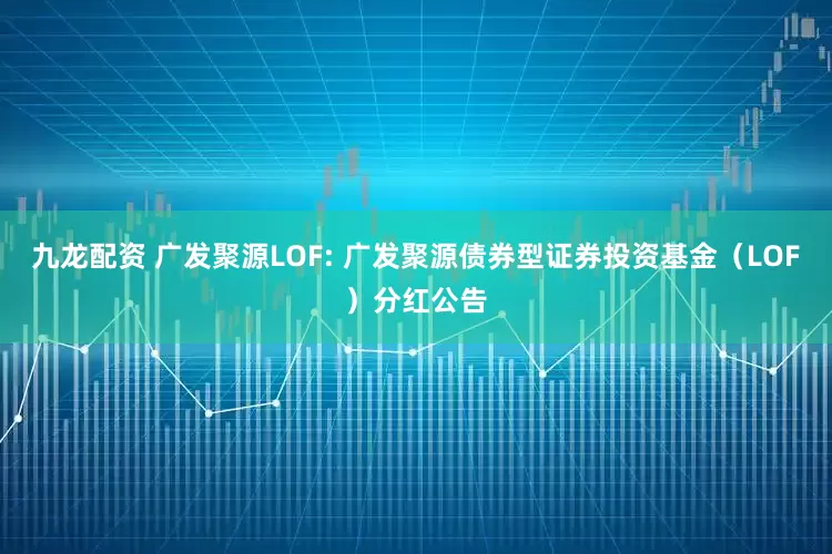 九龙配资 广发聚源LOF: 广发聚源债券型证券投资基金（LOF）分红公告