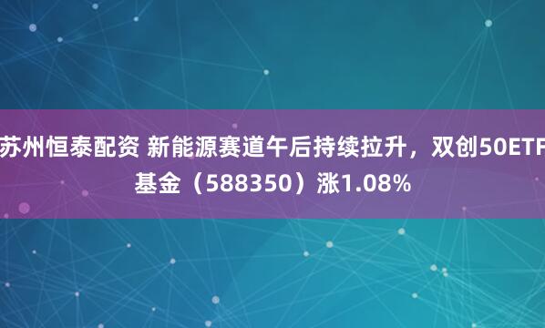 苏州恒泰配资 新能源赛道午后持续拉升，双创50ETF基金（588350）涨1.08%