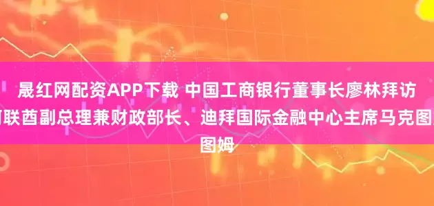 晟红网配资APP下载 中国工商银行董事长廖林拜访阿联酋副总理兼财政部长、迪拜国际金融中心主席马克图姆