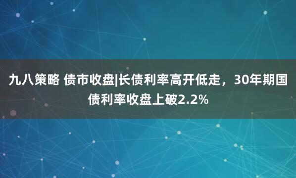 九八策略 债市收盘|长债利率高开低走，30年期国债利率收盘上破2.2%