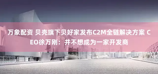 万象配资 贝壳旗下贝好家发布C2M全链解决方案 CEO徐万刚：并不想成为一家开发商