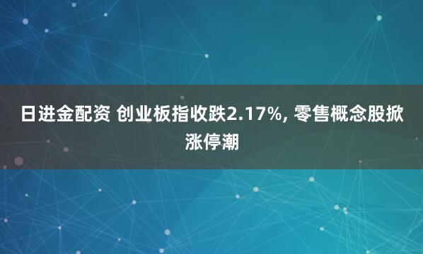 日进金配资 创业板指收跌2.17%, 零售概念股掀涨停潮