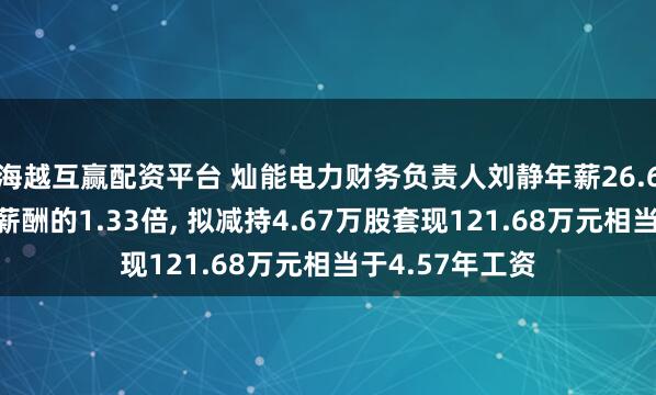 海越互赢配资平台 灿能电力财务负责人刘静年薪26.6万是公司人均薪酬的1.33倍, 拟减持4.67万股套现121.68万元相当于4.57年工资