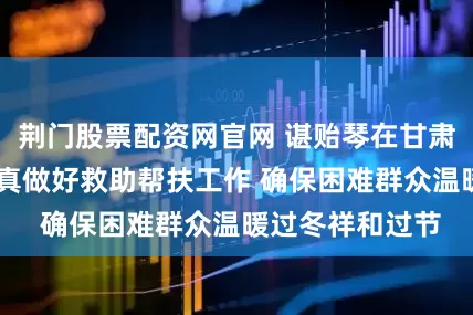 荆门股票配资网官网 谌贻琴在甘肃调研时强调 认真做好救助帮扶工作 确保困难群众温暖过冬祥和过节