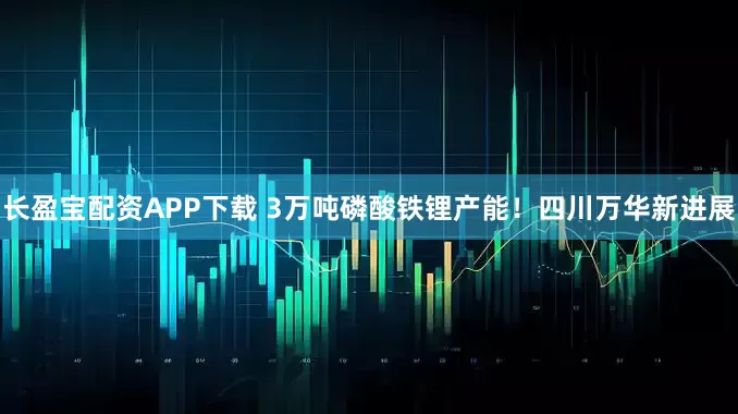 长盈宝配资APP下载 3万吨磷酸铁锂产能！四川万华新进展