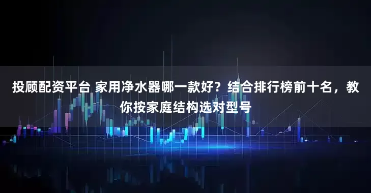 投顾配资平台 家用净水器哪一款好？结合排行榜前十名，教你按家庭结构选对型号