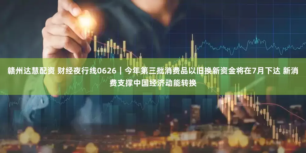 赣州达慧配资 财经夜行线0626｜今年第三批消费品以旧换新资金将在7月下达 新消费支撑中国经济动能转换